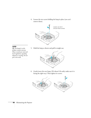 Page 8888Maintaining the Projector4. Loosen the two screws holding the lamp in place (you can’t 
remove them).
5. Hold the lamp as shown and pull it straight out.
 
6. Gently insert the new lamp. (If it doesn’t fit easily, make sure it is 
facing the right way.) Then tighten its screws.
Loosen, but don’t 
remove these screws
note
The lamp(s) in this 
product contain mercury. 
Please consult your state and 
local regulations regarding 
disposal or recycling. Do not 
put in the trash. 