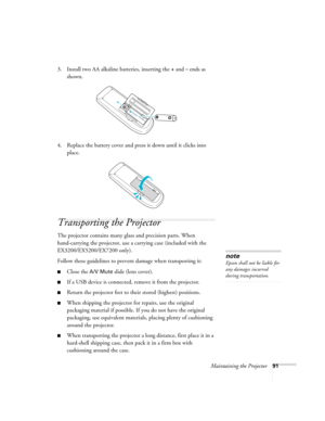 Page 91Maintaining the Projector91
3. Install two AA alkaline batteries, inserting the +and– ends as 
shown.
4. Replace the battery cover and press it down until it clicks into 
place.
Transporting the Projector
The projector contains many glass and precision parts. When 
hand-carrying the projector, use a carrying case (included with the 
EX3200/EX5200/EX7200 only).
Follow these guidelines to prevent damage when transporting it: 
■Close the A/V Mute slide (lens cover).
■If a USB device is connected, remove it...