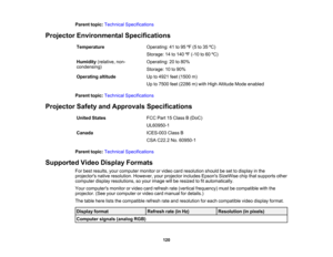 Page 120

Parent
topic:Technical Specifications
 Projector
Environmental Specifications
 Temperature
 Operating:
41to95 ºF (5 to35 ºC)
 Storage:
14to140 ºF (-10 to60 ºC)
 Humidity
(relative,non-
 Operating:
20to80%
 condensing)

Storage:
10to90%
 Operating
altitude
 Up
to4921 feet(1500 m)
 Up
to7500 feet(2286 m)with High Altitude Modeenabled
 Parent
topic:Technical Specifications
 Projector
SafetyandApprovals Specifications
 United
States
 FCC
Part15Class B(DoC)
 UL60950-1

Canada
 ICES-003
ClassB
 CSA
C22.2...