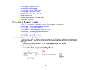 Page 26

Connecting
toComputer Sources
 Connecting
toVideo Sources
 Connecting
toExternal USBDevices
 Connecting
toaDocument Camera
 Parent
topic:Setting Upthe Projector
 Related
references
 Projector
SetupSettings -Extended Menu
 Product
BoxContents
 Connecting
toComputer Sources
 Follow
theinstructions inthese sections toconnect acomputer tothe projector.
 Connecting
toaComputer forUSB Video andAudio
 Connecting
toaComputer forVGA Video
 Connecting
toaComputer forHDMI Video andAudio
 Connecting
toaComputer...