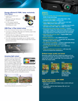 Page 3Energy-efficient E-TORL® lamp, exclusively 
from Epson
•	 Long	lamp	life	lasts	up	to 
5000 hours 5
•	 Minimizes	both	light	diffraction	and light leakage
•	 E-TORL	lamps	maximize	 your presentation time, while 
minimizing your costs
USB Plug ’n Play instant setup
•	 No	more	computer	function	keys	or	bulky	VGA	cables
•	 Just	plug	in	a	standard	USB	cable	and	instantly	project	video	and audio from your PC or Mac 
®
•	 Instantly	view	your	images	on	both	the	screen	and	your	computer; one standard USB cable...