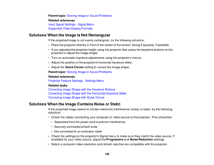 Page 138

Parent
topic:Solving ImageorSound Problems
 Related
references
 Input
Signal Settings -Signal Menu
 Supported
VideoDisplay Formats
 Solutions
WhentheImage isNot Rectangular
 If
the projected imageisnot evenly rectangular, trythe following solutions:
 •
Place theprojector directlyinfront ofthe center ofthe screen, facingitsquarely, ifpossible.
 •
Ifyou adjusted theprojector heightusingtheprojector feet,press thekeystone buttonsonthe
 projector
toadjust theimage shape.
 •
Turn onautomatic...