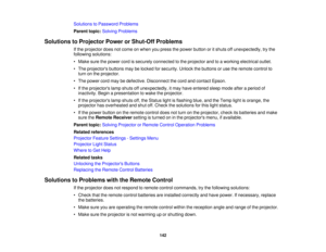 Page 142

Solutions
toPassword Problems
 Parent
topic:Solving Problems
 Solutions
toProjector PowerorShut-Off Problems
 If
the projector doesnotcome onwhen youpress thepower button oritshuts offunexpectedly, trythe
 following
solutions:
 •
Make surethepower cordissecurely connected tothe projector andtoaworking electrical outlet.
 •
The projectors buttonsmaybelocked forsecurity. Unlockthebuttons oruse theremote controlto
 turn
onthe projector.
 •
The power cordmaybedefective. Disconnect thecord andcontact...