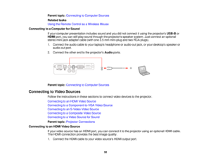 Page 32

Parent
topic:Connecting toComputer Sources
 Related
tasks
 Using
theRemote ControlasaWireless Mouse
 Connecting
toaComputer forSound
 If
your computer presentation includessoundandyoudidnot connect itusing theprojectors USB-Bor
 HDMI
port,youcanstillplay sound through theprojectors speakersystem.Justconnect anoptional
 stereo
mini-jack adaptercable(withone3.5mm mini-plug andtwoRCA plugs).
 1.
Connect theaudio cabletoyour laptops headphone oraudio-out jack,oryour desktops speakeror
 audio-out
port.
 2....