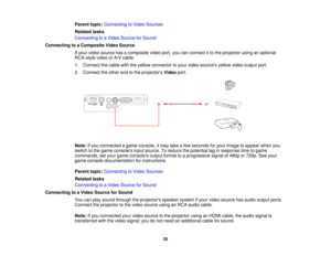 Page 35

Parent
topic:Connecting toVideo Sources
 Related
tasks
 Connecting
toaVideo Source forSound
 Connecting
toaComposite VideoSource
 If
your video source hasacomposite videoport,youcanconnect itto the projector usinganoptional
 RCA-style
videoorA/V cable.
 1.
Connect thecable withtheyellow connector toyour video sources yellowvideooutput port.
 2.
Connect theother endtothe projectors Videoport.
 Note:
Ifyou connected agame console, itmay takeafew seconds foryour image toappear whenyou
 switch
tothe game...