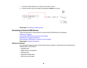 Page 36

1.
Connect theaudio cabletoyour video sources audio-out ports.
 2.
Connect theother endofthe cable tothe projectors Audioportorports.
 Parent
topic:Connecting toVideo Sources
 Connecting
toExternal USBDevices
 Follow
theinstructions inthese sections toconnect external USBdevices tothe projector.
 USB
Device Projection
 Connecting
aUSB Device orCamera tothe Projector
 Selecting
theConnected USBSource
 Disconnecting
aUSB Device orCamera FromtheProjector
 Parent
topic:Projector Connections
 USB
Device...