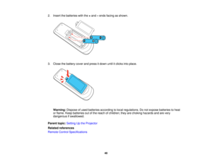 Page 40

2.
Insert thebatteries withthe+and –ends facing asshown.
 3.
Close thebattery coverandpress itdown untilitclicks intoplace.
 Warning:
Disposeofused batteries according tolocal regulations. Donot expose batteries toheat
 or
flame. Keepbatteries outofthe reach ofchildren; theyarechoking hazards andarevery
 dangerous
ifswallowed.
 Parent
topic:Setting Upthe Projector
 Related
references
 Remote
ControlSpecifications
 40   