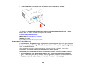 Page 44

3.
Attach thewireless LANmodule coverandsecure itusing thescrew youremoved.
 The
light onthe wireless LANmodule turnsonwhen themodule isinstalled andoperating. Thelight
 flashes
whenthemodule iscommunicating overthenetwork.
 Wireless
NetworkModuleSecurity
 Parent
topic:Wireless NetworkProjection
 Related
references
 Optional
Equipment andReplacement Parts
 Wireless
NetworkModuleSecurity
 A
wireless networkallowstheexchange ofinformation usingradiosignals, soyou caneasily connect to
 the
network ifyou...