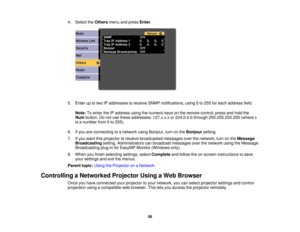 Page 56

4.
Select theOthers menuandpress Enter.
 5.
Enter uptotwo IPaddresses toreceive SNMPnotifications, using0to 255 foreach address field.
 Note:
Toenter theIPaddress usingthenumeric keysonthe remote control, pressandhold the
 Num
button. Donot use these addresses: 127.x.x.xor224.0.0.0 through255.255.255.255 (wherex
 is
anumber from0to 255).
 6.
Ifyou areconnecting toanetwork usingBonjour, turnonthe Bonjour setting.
 7.
Ifyou want thisprojector toreceive broadcasted messagesoverthenetwork, turnonthe...