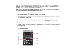 Page 57

Note:
Theweb setup andcontrol features supportMicrosoft InternetExplorer 8.0orlater, andSafari on
 networks
thatdonot use aproxy server forconnection. Youcannot selectallofthe projector menu
 settings
orcontrol allprojector functions usingaweb browser.
 Note:
Ifyou setStandby ModetoCommunication On,you canuseaweb browser toselect settings
 and
control projection evenifthe projector isin standby mode.
 1.
Make suretheprojector isturned on.
 2.
Start yourwebbrowser onacomputer connected tothe network....