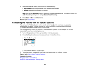 Page 82

4.
Select theAuto Irissetting andchoose oneofthe following:
 •
High Speed toadjust brightness assoon asthe scene changes.
 •
Normal forstandard brightness adjustment.
 Note:
YoucansetAuto Irisforeach Color Mode thatsupports thefeature. Youcannot change the
 Auto
Irissetting whenyouareusing aClosed Caption setting.
 5.
Press Menu orEsc toexit themenus.
 Parent
topic:ColorMode
 Controlling
theVolume withtheVolume Buttons
 You
canusetheVolume buttonsonthe remote controltoadjust thevolume asyou project a...