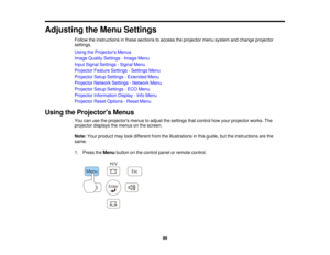 Page 99

Adjusting
theMenu Settings
 Follow
theinstructions inthese sections toaccess theprojector menusystem andchange projector
 settings.

Using
theProjector s Menus
 Image
Quality Settings -Image Menu
 Input
Signal Settings -Signal Menu
 Projector
FeatureSettings -Settings Menu
 Projector
SetupSettings -Extended Menu
 Projector
NetworkSettings-Network Menu
 Projector
SetupSettings -ECO Menu
 Projector
Information Display-Info Menu
 Projector
ResetOptions -Reset Menu
 Using
theProjector s Menus
 You...