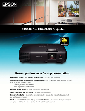 Page 1EX5230 Pro XGA 3LCD Projector 
Proven performance for any presentation.
3 x Brighter Colors 1, and reliable performance — 3LCD, 3-chip technology
One measurement of brightness is not enough — look for both high color brightness and high 
white brightness. The EX5230 has: 
 Color Brightness — 3500 lumens

 
2 
 White Brightness — 3500 lumens

 
2
Amazing image quality — native XGA (1024 x 768) resolution
Audio/video with just one cable — all-digital HDMI connection
Simple Setup Suite — Epson offers a host...