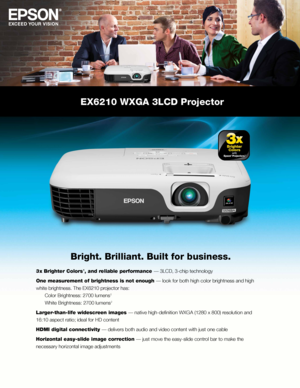 Page 1EX6210 WXGA 3LCD Projector
Bright. Brilliant. Built for business.
3 x Brighter Colors 1, and reliable performance — 3LCD, 3-chip technology
One measurement of brightness is not enough — look for both high color brightness and high 
white brightness. The EX6210 projector has: 
  Color Brightness: 2700 lumens 
2 
  White Brightness: 2700 lumens 
2
Larger-than-life widescreen images — native high-definition WXGA (1280 x 800) resolution and 
16:10 aspect ratio; ideal for HD content
HDMI digital connectivity...