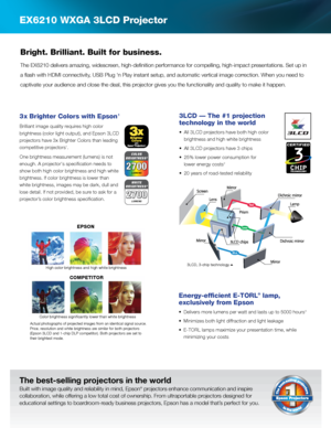 Page 2EX6210 WXGA 3LCD Projector
Energy-efficient E-TORL® lamp,  
exclusively from Epson
•	 	
Delivers	more	lumens	per	watt	and	lasts	up	to	5000	hours	4
•	 Minimizes	both	light	diffraction	and	light	leakage
•	 E-TORL	lamps	maximize	your	presentation	time,	while	
minimizing your costs
The best-selling projectors in the world
Built with image quality and reliability in mind, Epson® projectors enhance communication and inspire 
collaboration, while offering a low total cost of ownership. From ultraportable...