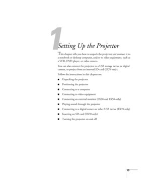 Page 151
15
1
Setting Up the Projector
This chapter tells you how to unpack the projector and connect it to 
a notebook or desktop computer, and/or to video equipment, such as 
a VCR, DVD player, or video camera.
You can also connect the projector to a USB storage device or digital 
camera, or project from an inserted SD card (EX70 only).
Follow the instructions in this chapter on:
■Unpacking the projector
■Positioning the projector
■Connecting to a computer
■Connecting to video equipment
■Connecting an...