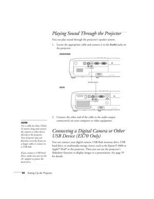 Page 3434Setting Up the Projector
Playing Sound Through the Projector
You can play sound through the projector’s speaker system.
1. Locate the appropriate cable and connect it to the 
Audio jacks on 
the projector.
 
2. Connect the other end of the cable to the audio output 
connector(s) on your computer or video equipment. 
Connecting a Digital Camera or Other 
USB Device (EX70 Only)
You can connect your digital camera, USB flash memory drive, USB 
hard drive, or multimedia storage viewer, such as the Epson...