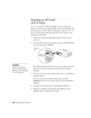 Page 3636Setting Up the Projector
Inserting an SD Card
(EX70 Only)
You can use an SD or SDHC (SD High Capacity) card to store 
images or PowerPoint presentation slides converted to .JPG files. This 
lets you project your files without connecting to a laptop or PC. To 
place your files on the card, copy them from your computer to the 
card using a card reader.
1. Follow the instructions beginning on page 37 to turn on the 
projector.
2. Insert the SD card face-up and contacts-down, and push it all the 
way into...