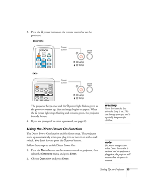 Page 39Setting Up the Projector39
3. Press the Ppower button on the remote control or on the 
projector.
The projector beeps once and the Ppower light flashes green as 
the projector warms up, then an image begins to appear. When 
the Ppower light stops flashing and remains green, the projector 
is ready for use. 
4. If you are prompted to enter a password, see page 69.
Using the Direct Power On Function
The Direct Power On function enables faster setup. The projector 
starts up automatically when you plug it...