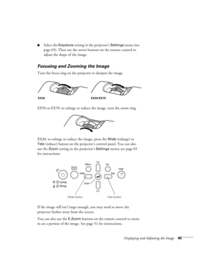 Page 45Displaying and Adjusting the Image45
■Select the Keystone setting in the projector’s Settings menu (see 
page 65). Then use the arrow buttons on the remote control to 
adjust the shape of the image.
Focusing and Zooming the Image
Turn the focus ring on the projector to sharpen the image.
EX50 or EX70: to enlarge or reduce the image, turn the zoom ring.
EX30: to enlarge or reduce the image, press the 
Wide (enlarge) or 
Tele (reduce) button on the projector’s control panel. You can also 
use the 
Zoom...