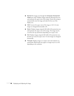 Page 4848Displaying and Adjusting the Image
■Normal (for images sent through the Computer (Component 
Video)
 port only): Displays images using the full projection area 
and maintains the aspect ratio of the image. Choose this setting to 
automatically resize the image and make the best use of the 
display area.
■16:9: Converts the aspect ratio of the image to 16:9. 4:3 ratio 
images are elongated horizontally to fit.
■Zoom: Displays images using the full width of the projection area 
and maintains the aspect...