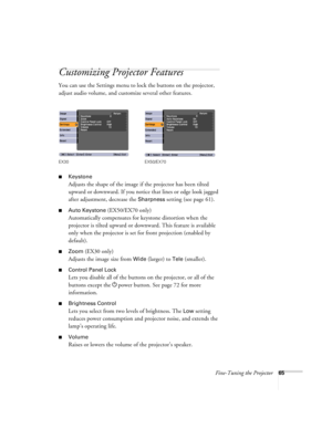 Page 65Fine-Tuning the Projector65
Customizing Projector Features
You can use the Settings menu to lock the buttons on the projector, 
adjust audio volume, and customize several other features.
■Keystone 
Adjusts the shape of the image if the projector has been tilted 
upward or downward. If you notice that lines or edge look jagged 
after adjustment, decrease the 
Sharpness setting (see page 61).
■Auto Keystone (EX50/EX70 only)
Automatically compensates for keystone distortion when the 
projector is tilted...