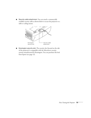 Page 73Fine-Tuning the Projector73
■Security cable attachment. You can attach a commercially 
available security cable as shown below to secure the projector to a 
table or ceiling mount.
■Kensington security slot. The security slot (located on the side 
of the projector) is compatible with the MicroSaver security 
systems manufactured by Kensington. You can purchase this lock 
from Epson (see page 12).
Security cable 
attachmentKensington 
security slot 