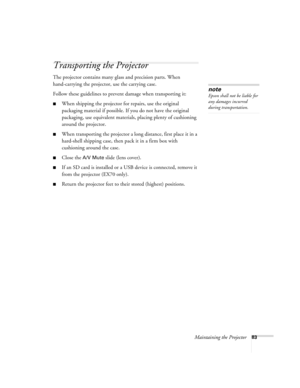 Page 83Maintaining the Projector83
Transporting the Projector
The projector contains many glass and precision parts. When 
hand-carrying the projector, use the carrying case.
Follow these guidelines to prevent damage when transporting it: 
■When shipping the projector for repairs, use the original 
packaging material if possible. If you do not have the original 
packaging, use equivalent materials, placing plenty of cushioning 
around the projector.
■When transporting the projector a long distance, first place...