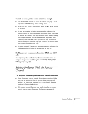 Page 95Solving Problems95
There is no sound, or the sound is not loud enough.
■Use the Volume buttons to adjust the volume (see page 52), or 
adjust the 
Volume setting in the Settings menu.
■Make sure A/V Mute is not enabled. (Press the A/V Mute button 
to disable it.) 
■If your presentation includes computer audio, make sure the 
volume control on your computer is not turned all the way down 
or muted. In Windows, you may be able to check this by clicking 
the volume control in your Windows system tray (lower...