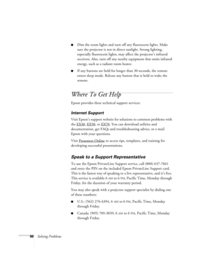 Page 9696Solving Problems
■Dim the room lights and turn off any fluorescent lights. Make 
sure the projector is not in direct sunlight. Strong lighting, 
especially fluorescent lights, may affect the projector’s infrared 
receivers. Also, turn off any nearby equipment that emits infrared 
energy, such as a radiant room heater. 
■If any buttons are held for longer than 30 seconds, the remote 
enters sleep mode. Release any button that is held to wake the 
remote.
Where To Get Help
Epson provides these technical...