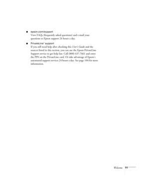 Page 11Welcome11
■epson.com/support
View FAQs (frequently asked questions) and e-mail your 
questions to Epson support 24 hours a day. 
■PrivateLine® support
If you still need help after checking this User’s Guide and the 
sources listed in this section, you can use the Epson PrivateLine 
Support service to get help fast. Call (800) 637-7661 and enter 
the PIN on the PrivateLine card. Or take advantage of Epson’s 
automated support services 24 hours a day. See page 104 for more 
information. 