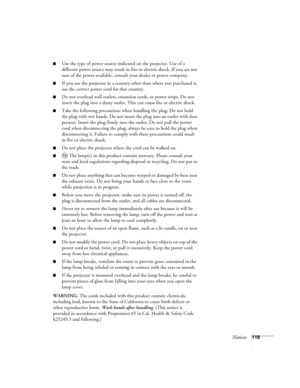 Page 119Notices119
■Use the type of power source indicated on the projector. Use of a 
different power source may result in fire or electric shock. If you are not 
sure of the power available, consult your dealer or power company.
■If you use the projector in a country other than where you purchased it, 
use the correct power cord for that country.
■Do not overload wall outlets, extension cords, or power strips. Do not 
insert the plug into a dusty outlet. This can cause fire or electric shock.
■Take the...