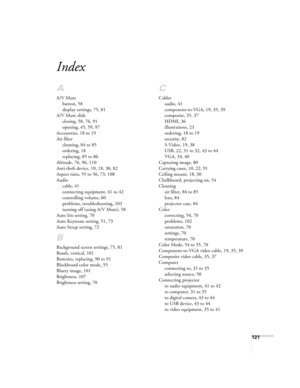 Page 121121
Index
A
A/V Mute
button, 58
display settings, 75, 81
A/V Mute slide
closing, 58, 76, 91
opening, 45, 59, 97
Accessories, 18 to 19
Air filter
cleaning, 84 to 85
ordering, 18
replacing, 85 to 86
Altitude, 76, 96, 110
Anti-theft device, 10, 18, 30, 82
Aspect ratio, 55 to 56, 73, 108
Audio
cable, 41
connecting equipment, 41 to 42
controlling volume, 60
problems, troubleshooting, 103
turning off (using A/V Mute), 58
Auto Iris setting, 70
Auto Keystone setting, 51, 73
Auto Setup setting, 72
B
Background...