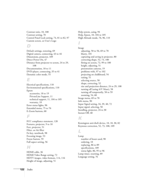 Page 122122Index
Contrast ratio, 10, 108
Contrast setting, 70
Control Panel Lock setting, 74, 81 to 82, 97
Custom screen, see User’s Logo
D
Default settings, restoring, 69
Digital camera, connecting, 43 to 44
Dimensions, projector, 109
Direct Power On, 47
Distance from projector to screen, 24 to 29, 
108
Documentation, 10 to 11
DVD player, connecting, 35 to 41
Dynamic color mode, 55
E
Electrical specifications, 110
Environmental specifications, 110
Epson
accessories, 18 to 19
PrivateLine Support, 11
technical...