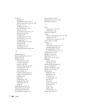 Page 124124Index
Projector
cleaning, 84
disabling buttons, 81 to 82
distance from screen, 24 to 29, 108
features, 9 to 10
installing, 24 to 30
lamp specifications, 109
options, 18 to 19
password protection, 77 to 79
positioning, 24 to 30
resolution, 107
security features, 77 to 82
specifications, 107 to 110
transporting, 91
troubleshooting, 93 to 105
turning off, 48
turning on, 45 to 47
unpacking, 22 to 23
viewing information about, 90
R
Raising image, 51
Rear-screen projection, 30, 75
Registration, 18
Remote...