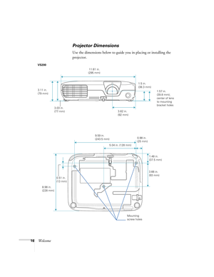 Page 1616Welcome
Projector Dimensions
Use the dimensions below to guide you in placing or installing the 
projector.
3.11 in. 
(79 mm)
3.03 in. 
(77 mm) 11.61 in. 
(295 mm)
3.62 in. 
(92 mm)1.57 in. 
(39.8 mm); 
center of lens 
to mounting 
bracket holes
1.5 in. 
(38.3 mm) VS200
3.66 in. 
(93 mm)
8.98 in. 
(228 mm)9.59 in. 
(243.5 mm)
0.51 in. 
(13 mm)
 5.04 in. (128 mm)
1.48 in. 
(37.5 mm) 0.98 in. 
(25 mm)
Mounting 
screw holes 