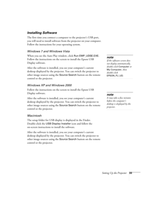 Page 33Setting Up the Projector33
Installing Software
The first time you connect a computer to the projector’s USB port, 
you will need to install software from the projector on your computer. 
Follow the instructions for your operating system.
Windows 7 and Windows Vista
When you see the Auto Play window, click Run EMP_UDSE.EXE. 
Follow the instructions on the screen to install the Epson USB 
Display software.
After the software is installed, you see your computer’s current 
desktop displayed by the projector....