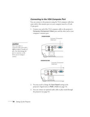 Page 3434Setting Up the Projector
Connecting to the VGA Computer Port
You can connect to the projector using the VGA computer cable that 
came with it (the monitor port on your computer must be a D-sub 
15-pin port). 
1. Connect one end of the VGA computer cable to the projector’s 
Computer (Component Video) port and the other end to your 
computer’s monitor port.
2. You may need to change the 
Input Signal setting in the 
projector’s Signal menu to 
RGBor Auto (see page 72).
3. You can connect an optional...