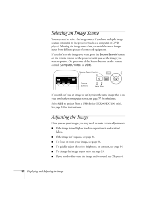 Page 5050Displaying and Adjusting the Image
Selecting an Image Source
You may need to select the image source if you have multiple image 
sources connected to the projector (such as a computer or DVD 
player). Selecting the image source lets you switch between images 
input from different pieces of connected equipment. 
If you don’t see the image you want, press the 
Source Search button 
on the remote control or the projector until you see the image you 
want to project. Or, press one of the Source buttons on...