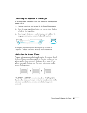 Page 51Displaying and Adjusting the Image51
Adjusting the Position of the Image
If the image is too low on the screen, you can use the front adjustable 
foot to raise it. 
1. Press the foot release lever up and lift the front of the projector.
2. Once the image is positioned where you want it, release the lever 
to lock the foot in position.
3. If the image is tilted or you need to fine-tune the height of the 
image, you can turn the projector’s adjustable rear feet.
Raising the projector may cause the image...