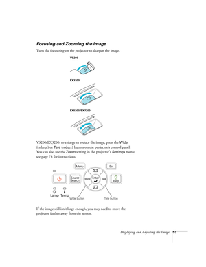 Page 53Displaying and Adjusting the Image53
Focusing and Zooming the Image
Turn the focus ring on the projector to sharpen the image.
VS200/EX3200: to enlarge or reduce the image, press the 
Wide 
(enlarge) or 
Tele (reduce) button on the projector’s control panel. 
You can also use the 
Zoom setting in the projector’s Settings menu; 
see page 73 for instructions.
If the image still isn’t large enough, you may need to move the 
projector farther away from the screen. 
VS200
EX3200
EX5200/EX7200
Wide buttonTele...