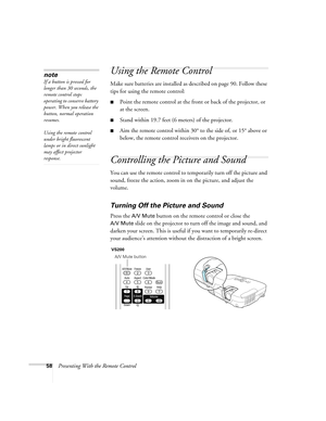 Page 5858Presenting With the Remote Control
Using the Remote Control
Make sure batteries are installed as described on page 90. Follow these 
tips for using the remote control: 
■Point the remote control at the front or back of the projector, or 
at the screen.
■Stand within 19.7 feet (6 meters) of the projector.
■Aim the remote control within 30° to the side of, or 15° above or 
below, the remote control receivers on the projector.
Controlling the Picture and Sound
You can use the remote control to temporarily...