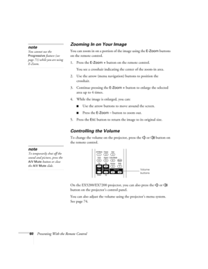 Page 6060Presenting With the Remote Control
Zooming In on Your Image
You can zoom in on a portion of the image using the E-Zoom buttons 
on the remote control. 
1. Press the 
E-Zoom + button on the remote control. 
You see a crosshair indicating the center of the zoom-in area.
2. Use the arrow (menu navigation) buttons to position the 
crosshair.
3. Continue pressing the 
E-Zoom + button to enlarge the selected 
area up to 4 times.
4. While the image is enlarged, you can:
■Use the arrow buttons to move around...