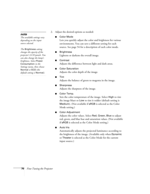 Page 7070Fine-Tuning the Projector2. Adjust the desired options as needed:
■Color Mode
Lets you quickly adjust the color and brightness for various 
environments. You can save a different setting for each 
source. See page 54 for a description of each color mode.
■Brightness 
Lightens or darkens the overall image. 
■Contrast
Adjusts the difference between light and dark areas. 
■Color Saturation
Adjusts the color depth of the image. 
■Tint
Adjusts the balance of green to magenta in the image. 
■Sharpness...