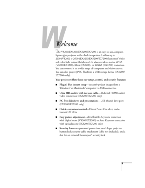 Page 99
-
Welcome
The VS200/EX3200/EX5200/EX7200 is an easy-to-use, compact, 
lightweight projector with a built-in speaker. It offers up to 
2300 (VS200) or 2600 (EX3200/EX5200/EX7200) lumens of white 
and color light output (brightness). It also provides a native SVGA 
(VS200/EX3200), XGA (EX5200), or WXGA (EX7200) resolution. 
You can connect it to a wide range of computers and video sources. 
You can also project JPEG files from a USB storage device (EX5200/
EX7200 only).
Your projector offers these easy...