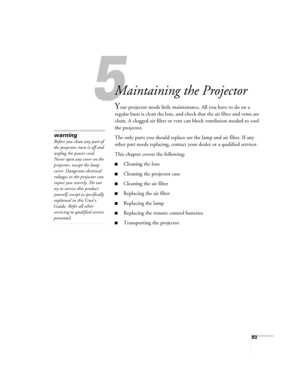 Page 8383
5
Maintaining the Projector
Your projector needs little maintenance. All you have to do on a 
regular basis is clean the lens, and check that the air filter and vents are 
clean. A clogged air filter or vent can block ventilation needed to cool 
the projector.
The only parts you should replace are the lamp and air filter. If any 
other part needs replacing, contact your dealer or a qualified servicer.
This chapter covers the following:
■Cleaning the lens
■Cleaning the projector case
■Cleaning the air...