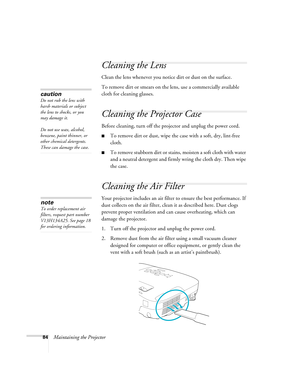 Page 8484Maintaining the Projector
Cleaning the Lens
Clean the lens whenever you notice dirt or dust on the surface.
To remove dirt or smears on the lens, use a commercially available 
cloth for cleaning glasses.
Cleaning the Projector Case
Before cleaning, turn off the projector and unplug the power cord.
■To remove dirt or dust, wipe the case with a soft, dry, lint-free 
cloth.
■To remove stubborn dirt or stains, moisten a soft cloth with water 
and a neutral detergent and firmly wring the cloth dry. Then...