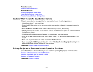Page 112

Related
concepts
 Projector
LampMaintenance
 Related
references
 Input
Signal Settings -Signal Menu
 Image
Quality Settings -Image Menu
 Projector
FeatureSettings -Settings Menu
 Solutions
WhenThere isNo Sound orLow Volume
 If
there isno sound whenyouexpect itor the volume istoo low, trythe following solutions:
 •
Adjust theprojectors volumesettings.
 •
Press theA/V Mute button onthe remote controltoresume videoandaudio ifthey were temporarily
 stopped.

•
Press theSource Searchbuttontoswitch tothe...