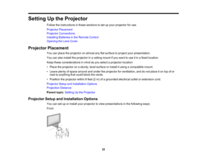 Page 22

Setting
Upthe Projector
 Follow
theinstructions inthese sections toset upyour projector foruse.
 Projector
Placement
 Projector
Connections
 Installing
Batteriesinthe Remote Control
 Opening
theLens Cover
 Projector
Placement
 You
canplace theprojector onalmost anyflatsurface toproject yourpresentation.
 You
canalso install theprojector inaceiling mountifyou want touse itin afixed location.
 Keep
these considerations inmind asyou select aprojector location:
 •
Place theprojector onasturdy, levelsurface...