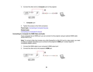Page 28

3.
Connect theother endtoaComputer portonthe projector.
 1
 Computer
port
 4.
Tighten thescrews onthe VGA connectors.
 Parent
topic:Connecting toComputer Sources
 Related
tasks
 Connecting
toaComputer forSound
 Connecting
toaComputer forHDMI Video andAudio
 If
your computer hasanHDMI port,youcanconnect itto the projector usinganoptional HDMIcable
 (EX5210/EX7210).

Note:
Toconnect aMac thatincludes onlyaMini DisplayPort orMini-DVI portforvideo output, youneed
 to
obtain anadapter thatallows...